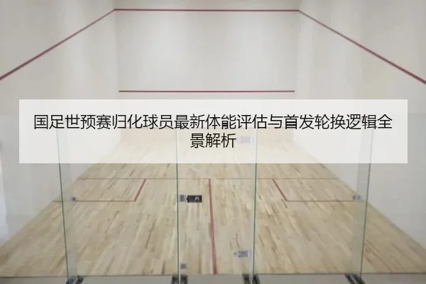 国足世预赛归化球员最新体能评估与首发轮换逻辑全景解析